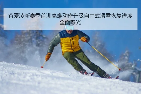 谷爱凌新赛季首训高难动作升级自由式滑雪恢复进度全面曝光