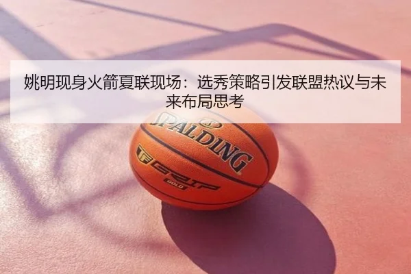 姚明现身火箭夏联现场：选秀策略引发联盟热议与未来布局思考